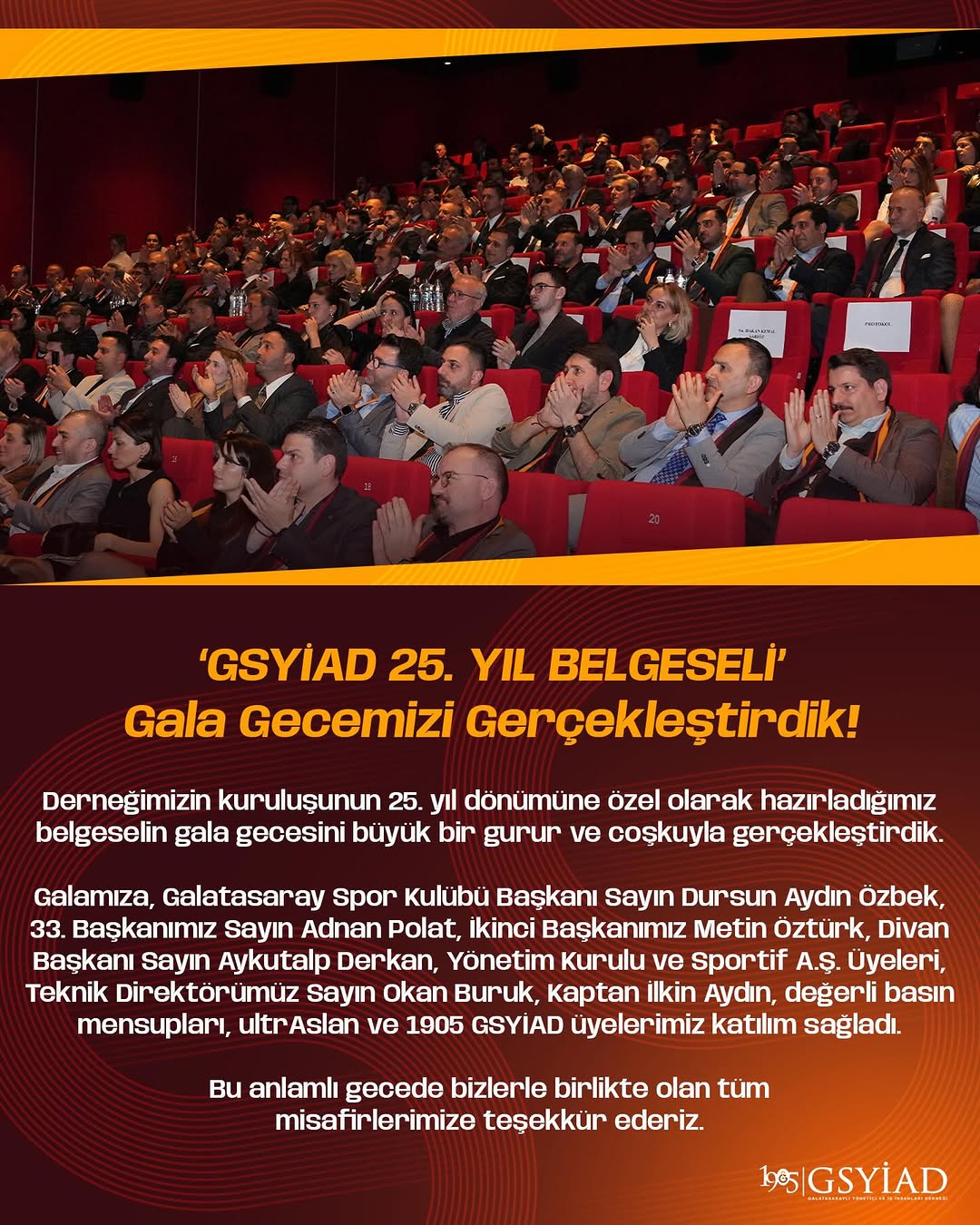‘GSYİAD 25. YIL BELGESELİ’
Gala Gecemizi Gerçekleştirdik!

Derneğimizin kuruluşunun 25. yıl dönümüne özel olarak hazırladığımız belgeselin gala gecesini büyük bir gurur ve coşkuyla gerçekleştirdik.

Galamıza, Galatasaray Spor Kulübü Başkanı Sayın Dursun Aydın Özbek, 33. Başkanımız Sayın Adnan Polat, İkinci Başkanımız Metin Öztürk, Divan Başkanı Sayın Aykutalp Derkan, Yönetim Kurulu ve Sportif A.Ş. Üyeleri, Teknik Direktörümüz Sayın Okan Buruk, Kaptan İlkin Aydın, değerli basın mensupları, ultrAslan ve 1905 GSYİAD üyelerimiz katılım sağladı.

Bu anlamlı gecede bizlerle birlikte olan tüm misafirlerimize teşekkür ederiz.